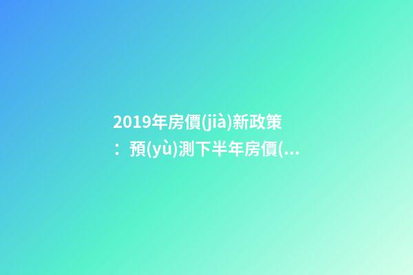 2019年房價(jià)新政策：預(yù)測下半年房價(jià)大局已定，以后房價(jià)會(huì)跌還是會(huì)漲？